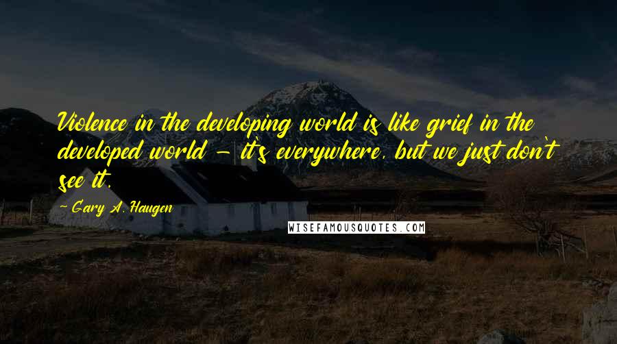 Gary A. Haugen Quotes: Violence in the developing world is like grief in the developed world - it's everywhere, but we just don't see it.