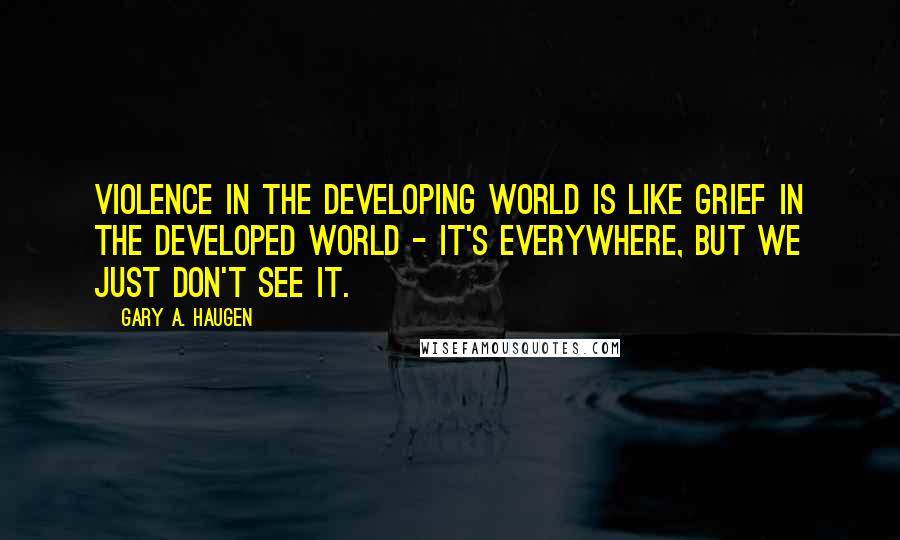 Gary A. Haugen Quotes: Violence in the developing world is like grief in the developed world - it's everywhere, but we just don't see it.