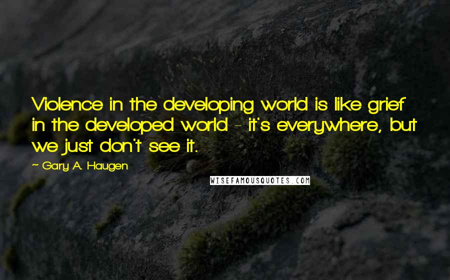 Gary A. Haugen Quotes: Violence in the developing world is like grief in the developed world - it's everywhere, but we just don't see it.