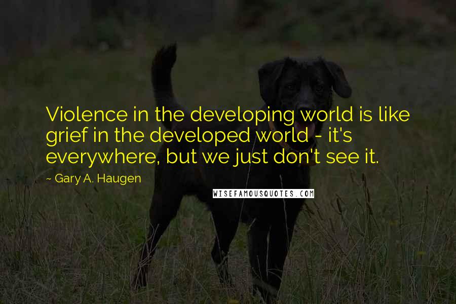 Gary A. Haugen Quotes: Violence in the developing world is like grief in the developed world - it's everywhere, but we just don't see it.