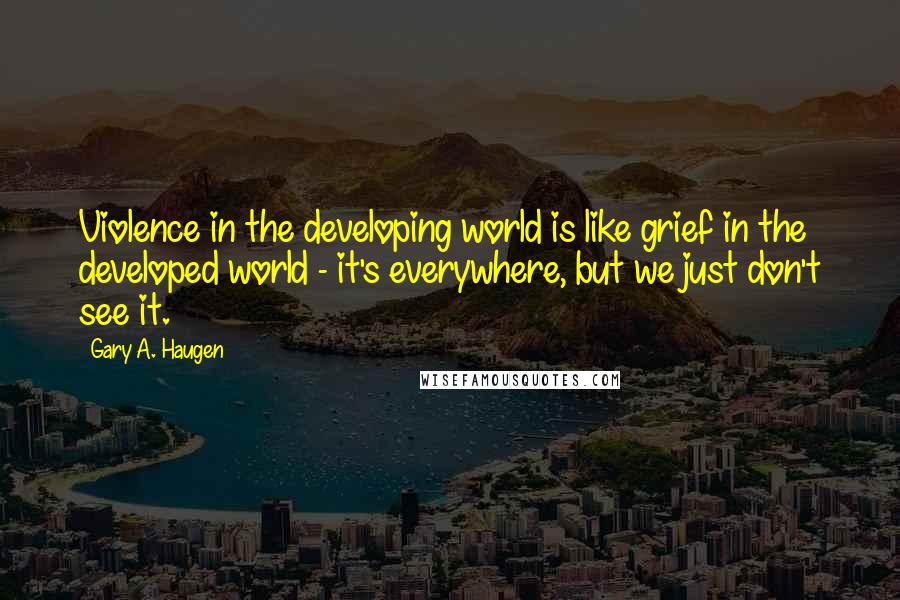 Gary A. Haugen Quotes: Violence in the developing world is like grief in the developed world - it's everywhere, but we just don't see it.