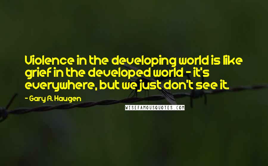 Gary A. Haugen Quotes: Violence in the developing world is like grief in the developed world - it's everywhere, but we just don't see it.