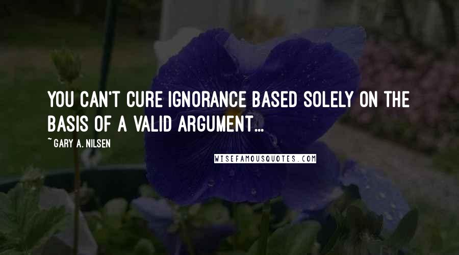 Gary A. Nilsen Quotes: You can't cure ignorance based solely on the basis of a valid argument...