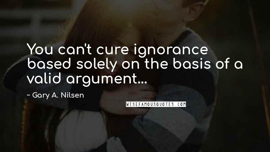 Gary A. Nilsen Quotes: You can't cure ignorance based solely on the basis of a valid argument...