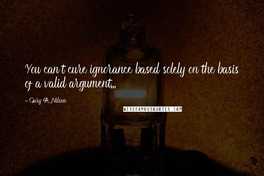 Gary A. Nilsen Quotes: You can't cure ignorance based solely on the basis of a valid argument...