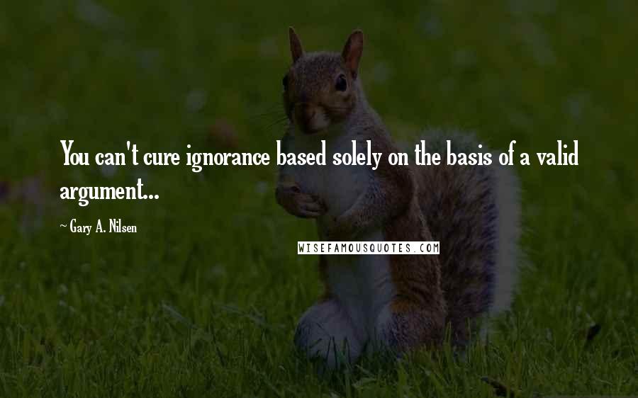 Gary A. Nilsen Quotes: You can't cure ignorance based solely on the basis of a valid argument...