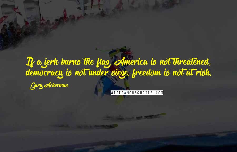 Gary Ackerman Quotes: If a jerk burns the flag, America is not threatened, democracy is not under siege, freedom is not at risk.
