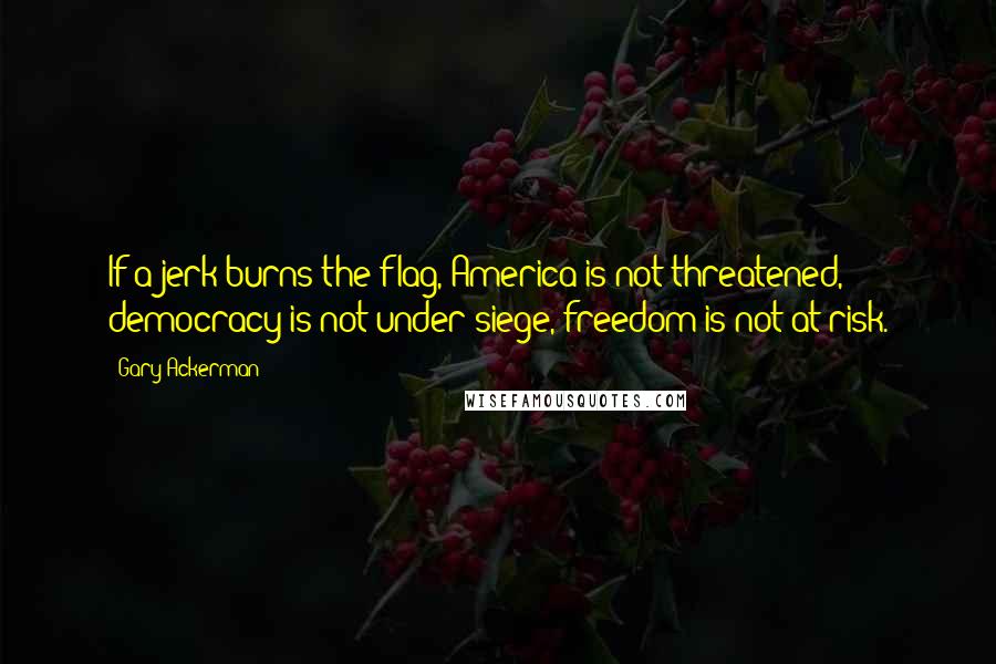 Gary Ackerman Quotes: If a jerk burns the flag, America is not threatened, democracy is not under siege, freedom is not at risk.