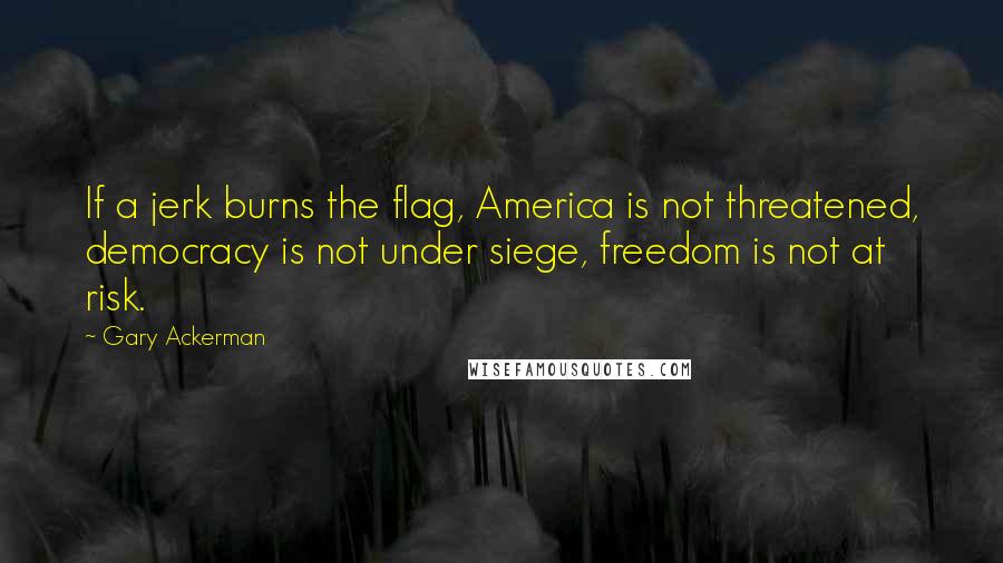 Gary Ackerman Quotes: If a jerk burns the flag, America is not threatened, democracy is not under siege, freedom is not at risk.