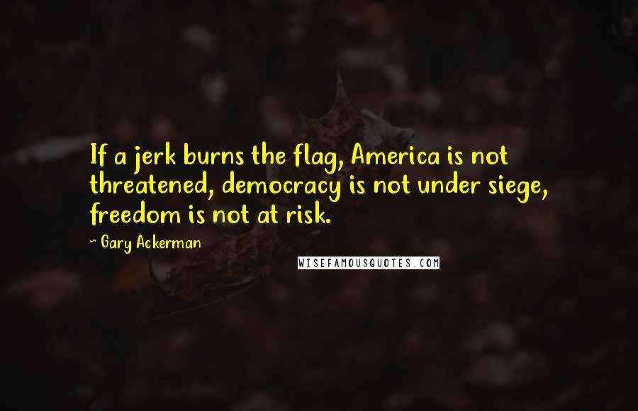 Gary Ackerman Quotes: If a jerk burns the flag, America is not threatened, democracy is not under siege, freedom is not at risk.