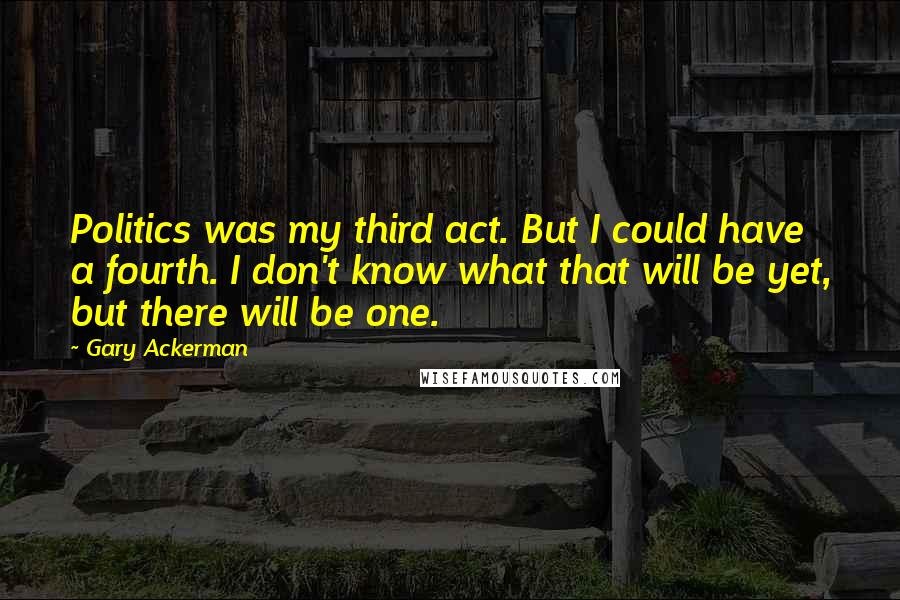 Gary Ackerman Quotes: Politics was my third act. But I could have a fourth. I don't know what that will be yet, but there will be one.