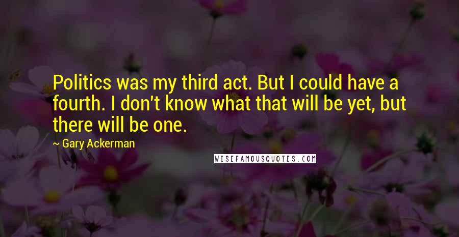 Gary Ackerman Quotes: Politics was my third act. But I could have a fourth. I don't know what that will be yet, but there will be one.