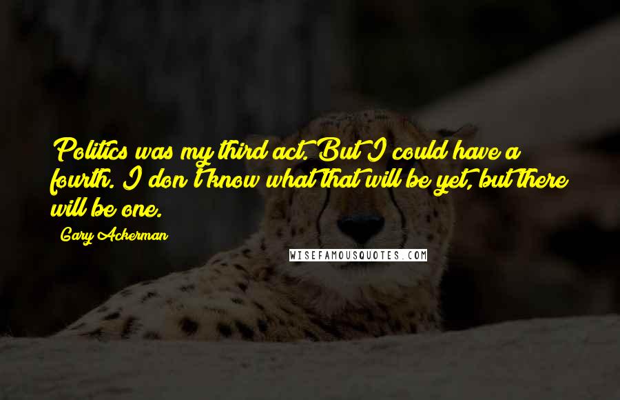 Gary Ackerman Quotes: Politics was my third act. But I could have a fourth. I don't know what that will be yet, but there will be one.