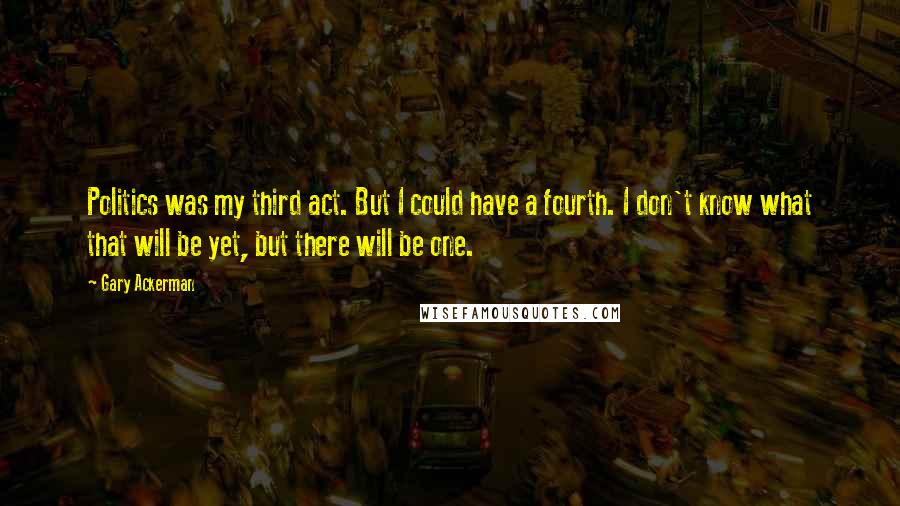 Gary Ackerman Quotes: Politics was my third act. But I could have a fourth. I don't know what that will be yet, but there will be one.