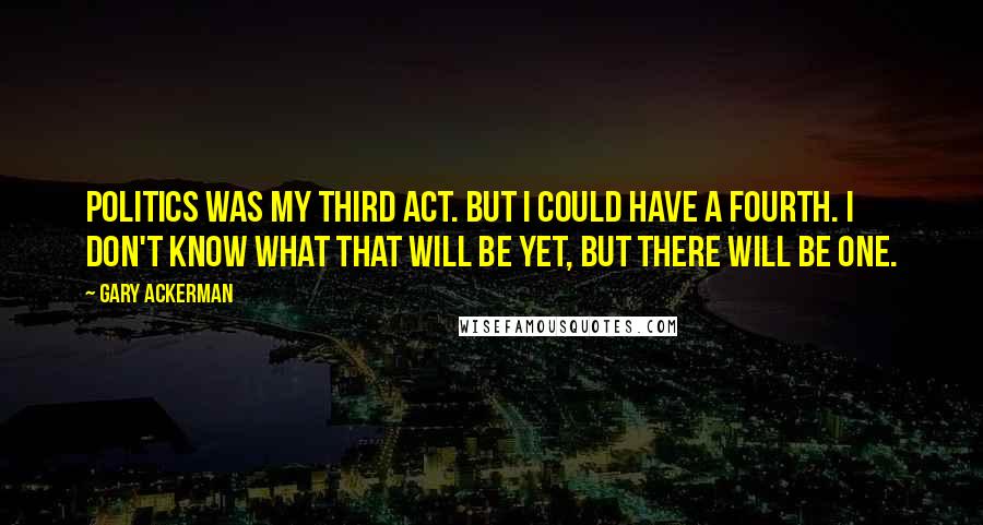 Gary Ackerman Quotes: Politics was my third act. But I could have a fourth. I don't know what that will be yet, but there will be one.