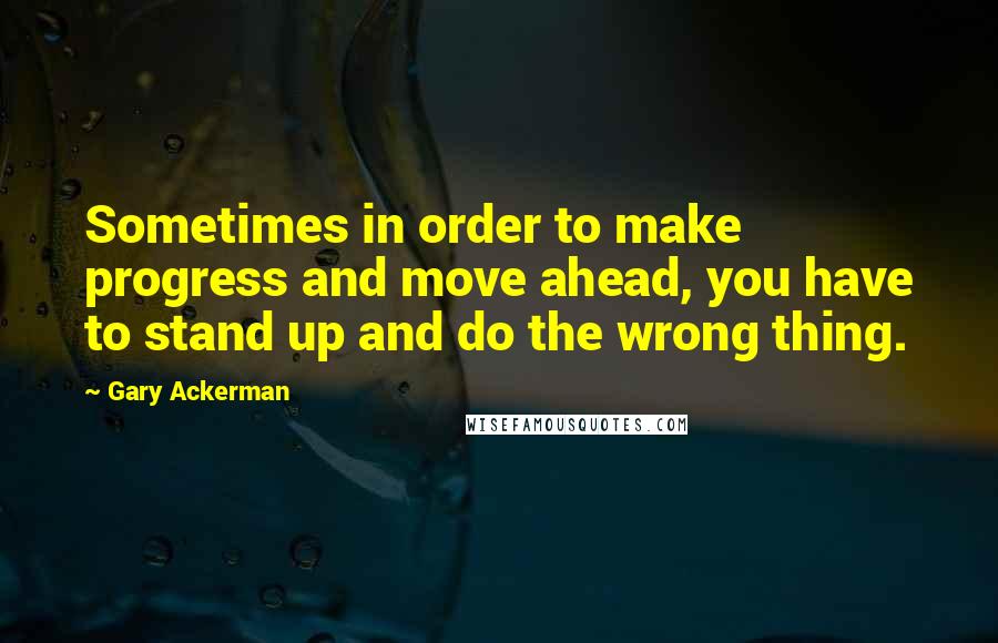 Gary Ackerman Quotes: Sometimes in order to make progress and move ahead, you have to stand up and do the wrong thing.