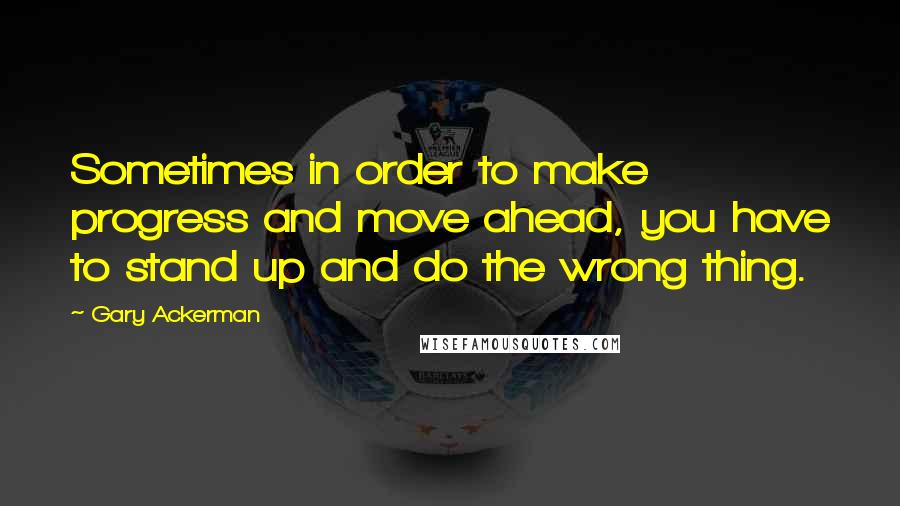 Gary Ackerman Quotes: Sometimes in order to make progress and move ahead, you have to stand up and do the wrong thing.