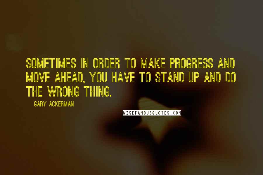 Gary Ackerman Quotes: Sometimes in order to make progress and move ahead, you have to stand up and do the wrong thing.