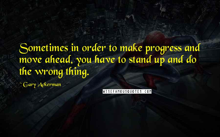 Gary Ackerman Quotes: Sometimes in order to make progress and move ahead, you have to stand up and do the wrong thing.