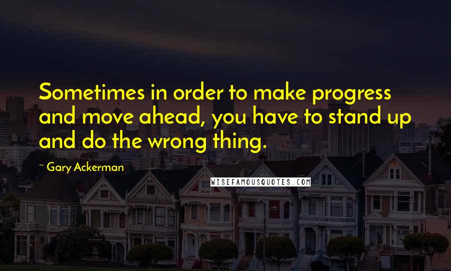 Gary Ackerman Quotes: Sometimes in order to make progress and move ahead, you have to stand up and do the wrong thing.