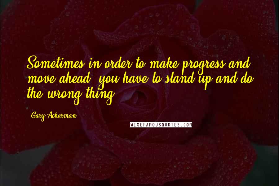 Gary Ackerman Quotes: Sometimes in order to make progress and move ahead, you have to stand up and do the wrong thing.