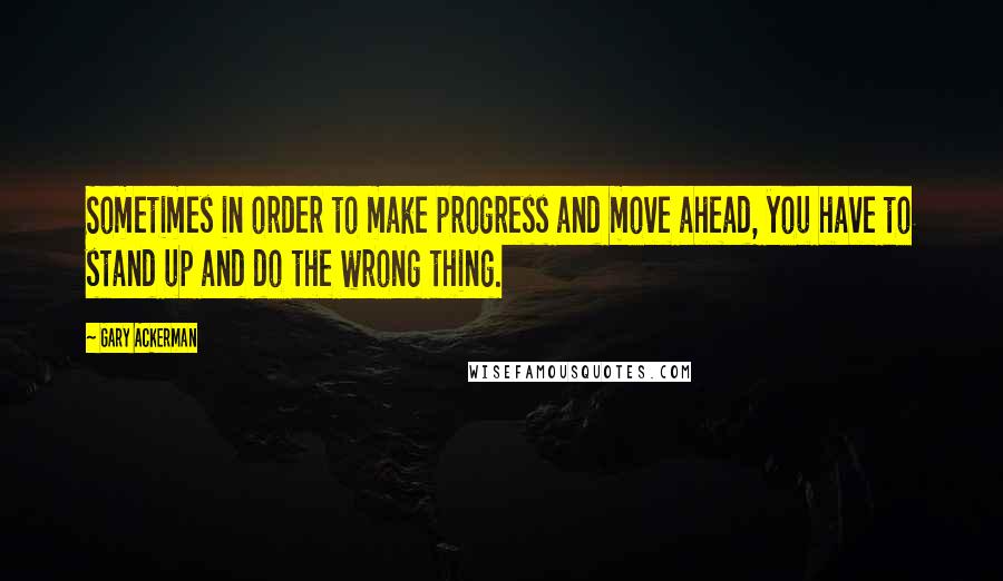 Gary Ackerman Quotes: Sometimes in order to make progress and move ahead, you have to stand up and do the wrong thing.