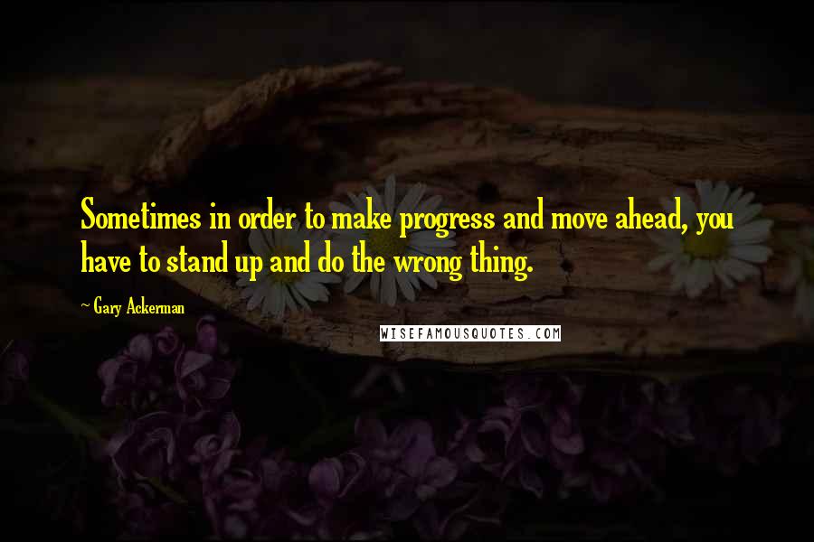 Gary Ackerman Quotes: Sometimes in order to make progress and move ahead, you have to stand up and do the wrong thing.