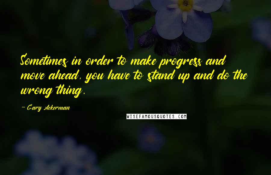 Gary Ackerman Quotes: Sometimes in order to make progress and move ahead, you have to stand up and do the wrong thing.