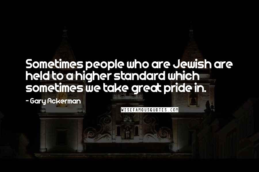 Gary Ackerman Quotes: Sometimes people who are Jewish are held to a higher standard which sometimes we take great pride in.