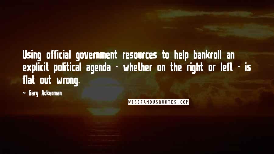 Gary Ackerman Quotes: Using official government resources to help bankroll an explicit political agenda - whether on the right or left - is flat out wrong.