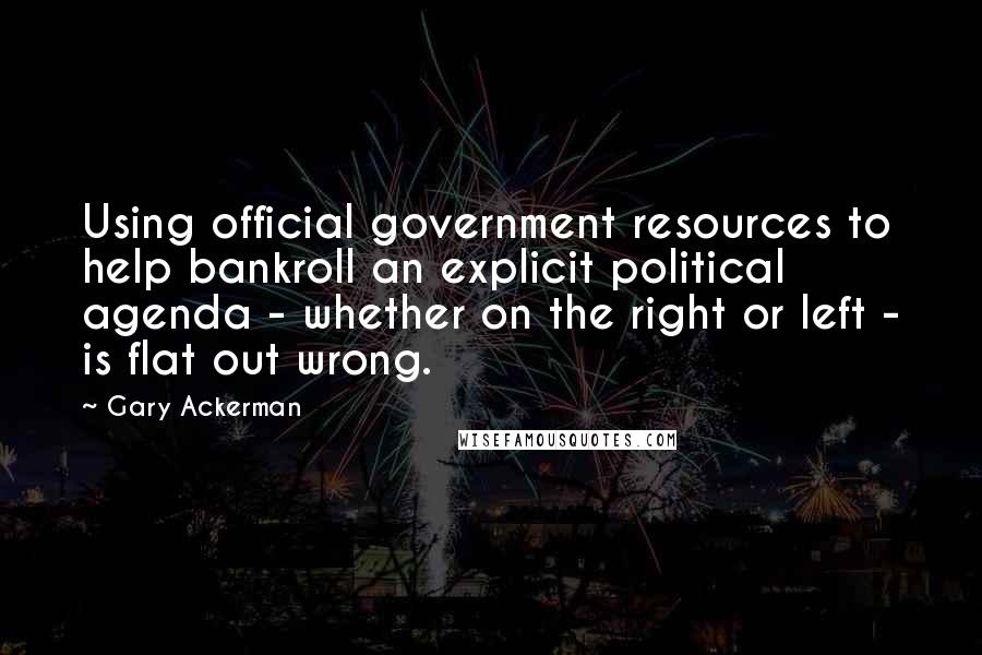 Gary Ackerman Quotes: Using official government resources to help bankroll an explicit political agenda - whether on the right or left - is flat out wrong.