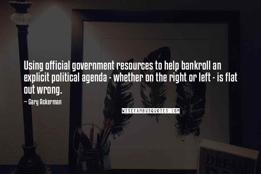 Gary Ackerman Quotes: Using official government resources to help bankroll an explicit political agenda - whether on the right or left - is flat out wrong.