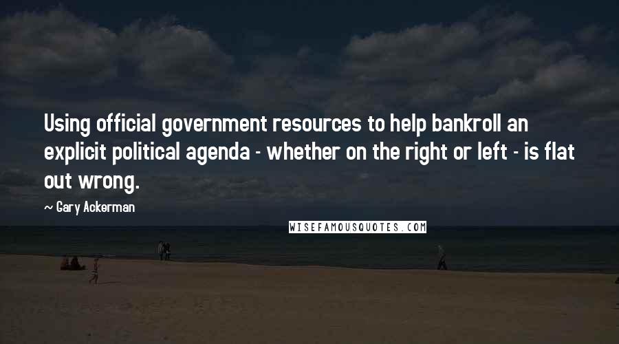 Gary Ackerman Quotes: Using official government resources to help bankroll an explicit political agenda - whether on the right or left - is flat out wrong.