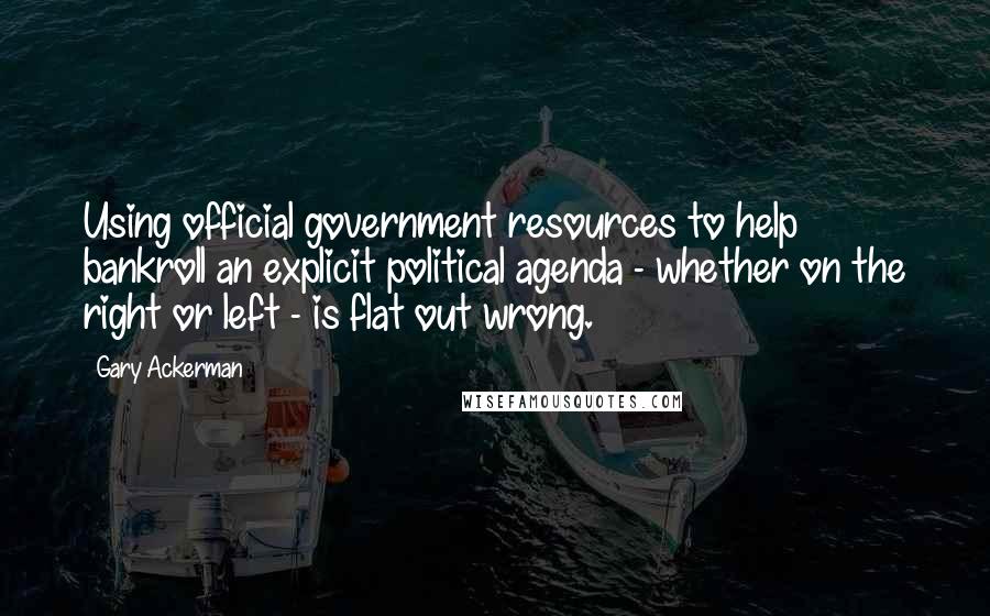 Gary Ackerman Quotes: Using official government resources to help bankroll an explicit political agenda - whether on the right or left - is flat out wrong.