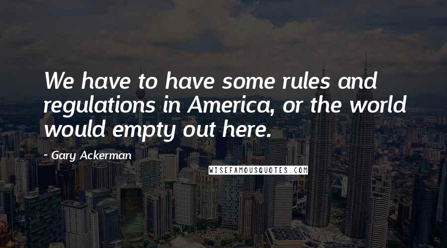 Gary Ackerman Quotes: We have to have some rules and regulations in America, or the world would empty out here.