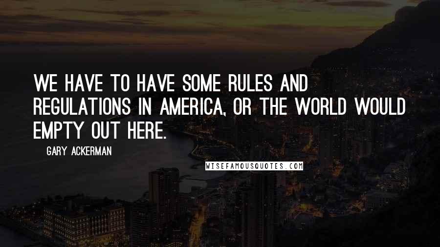 Gary Ackerman Quotes: We have to have some rules and regulations in America, or the world would empty out here.