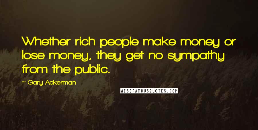 Gary Ackerman Quotes: Whether rich people make money or lose money, they get no sympathy from the public.