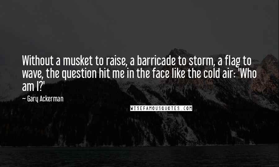 Gary Ackerman Quotes: Without a musket to raise, a barricade to storm, a flag to wave, the question hit me in the face like the cold air: 'Who am I?'