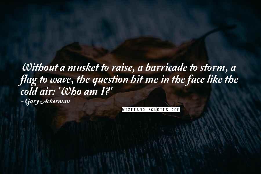 Gary Ackerman Quotes: Without a musket to raise, a barricade to storm, a flag to wave, the question hit me in the face like the cold air: 'Who am I?'