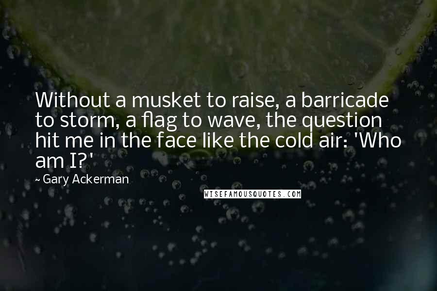 Gary Ackerman Quotes: Without a musket to raise, a barricade to storm, a flag to wave, the question hit me in the face like the cold air: 'Who am I?'