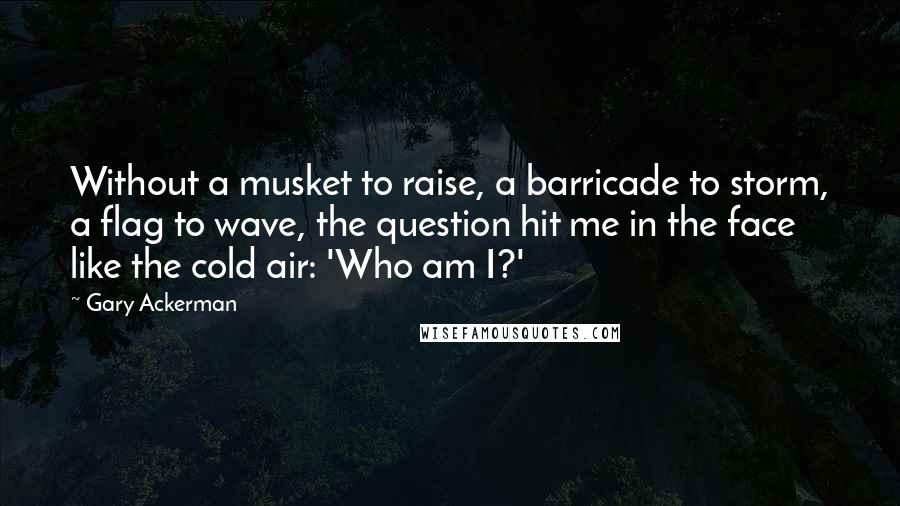 Gary Ackerman Quotes: Without a musket to raise, a barricade to storm, a flag to wave, the question hit me in the face like the cold air: 'Who am I?'