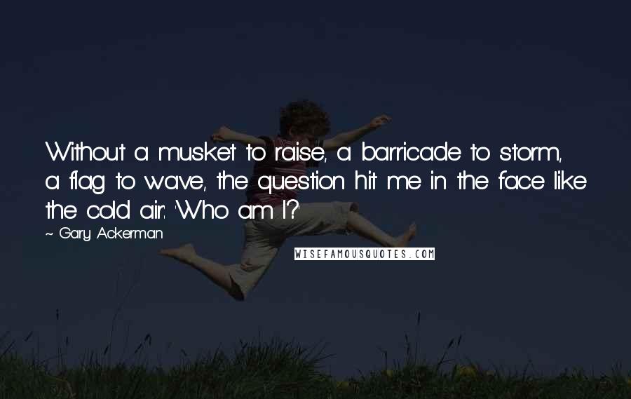 Gary Ackerman Quotes: Without a musket to raise, a barricade to storm, a flag to wave, the question hit me in the face like the cold air: 'Who am I?'