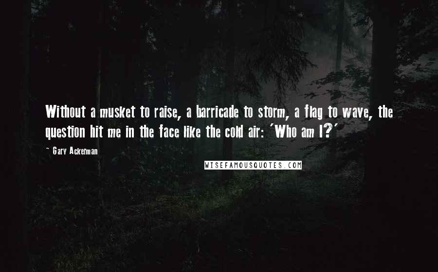 Gary Ackerman Quotes: Without a musket to raise, a barricade to storm, a flag to wave, the question hit me in the face like the cold air: 'Who am I?'