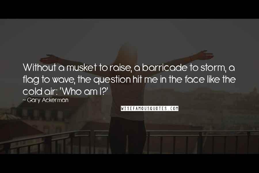 Gary Ackerman Quotes: Without a musket to raise, a barricade to storm, a flag to wave, the question hit me in the face like the cold air: 'Who am I?'