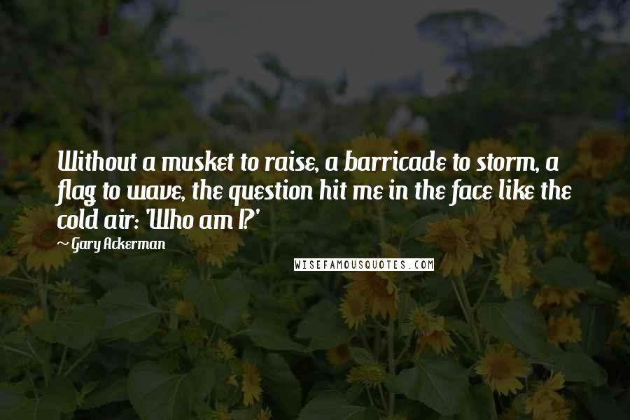 Gary Ackerman Quotes: Without a musket to raise, a barricade to storm, a flag to wave, the question hit me in the face like the cold air: 'Who am I?'