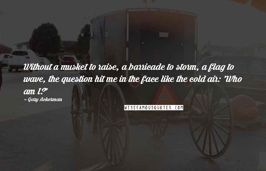 Gary Ackerman Quotes: Without a musket to raise, a barricade to storm, a flag to wave, the question hit me in the face like the cold air: 'Who am I?'