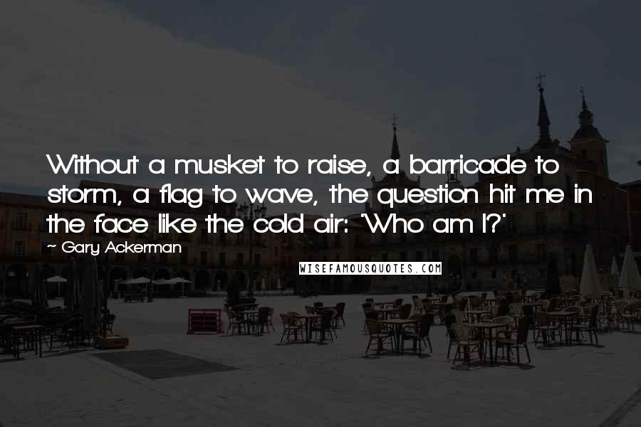 Gary Ackerman Quotes: Without a musket to raise, a barricade to storm, a flag to wave, the question hit me in the face like the cold air: 'Who am I?'