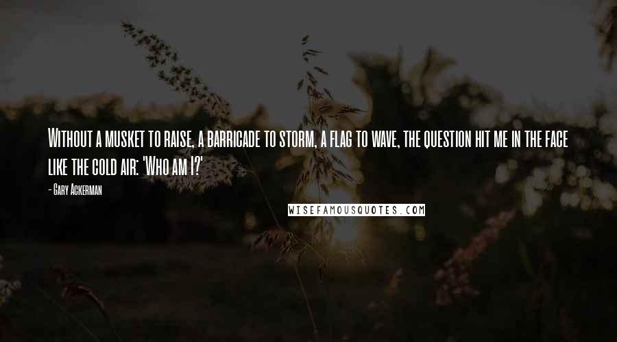 Gary Ackerman Quotes: Without a musket to raise, a barricade to storm, a flag to wave, the question hit me in the face like the cold air: 'Who am I?'