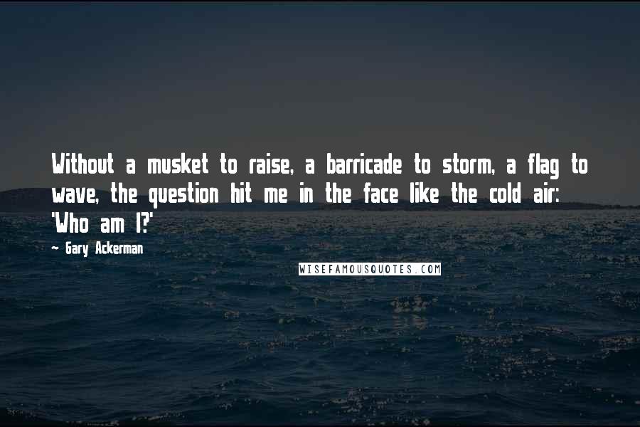 Gary Ackerman Quotes: Without a musket to raise, a barricade to storm, a flag to wave, the question hit me in the face like the cold air: 'Who am I?'