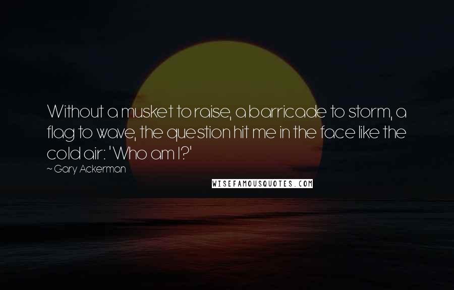 Gary Ackerman Quotes: Without a musket to raise, a barricade to storm, a flag to wave, the question hit me in the face like the cold air: 'Who am I?'